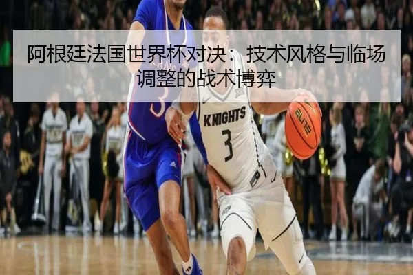阿根廷法国世界杯对决：技术风格与临场调整的战术博弈